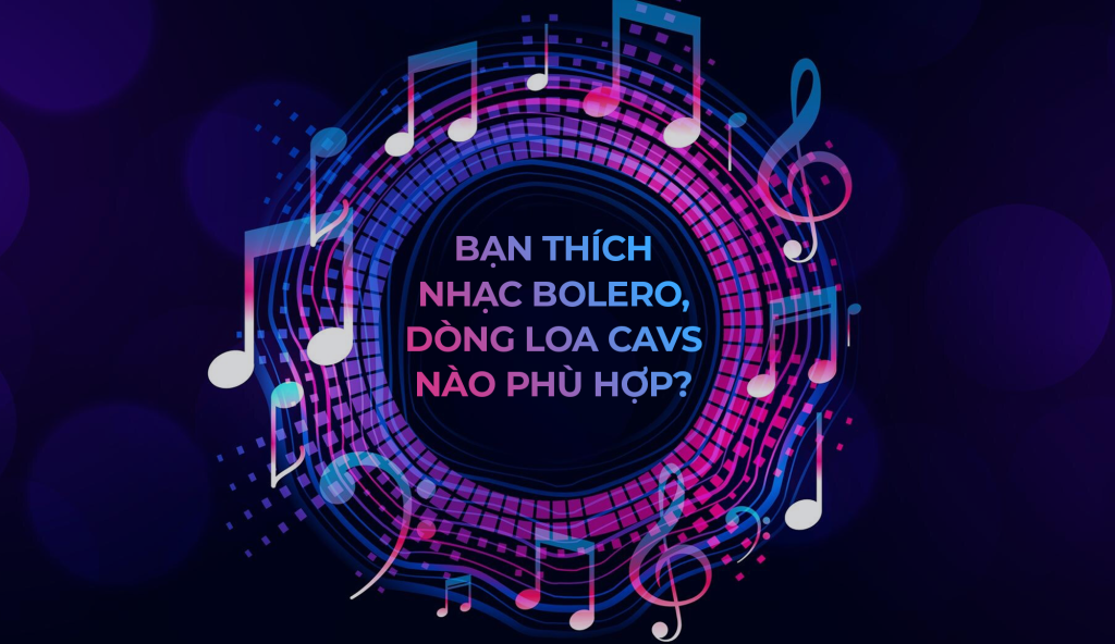 Bạn Thích Nhạc Bolero, Dòng Loa CAVS Nào Phù Hợp?